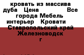 кровать из массива дуба › Цена ­ 180 000 - Все города Мебель, интерьер » Кровати   . Ставропольский край,Железноводск г.